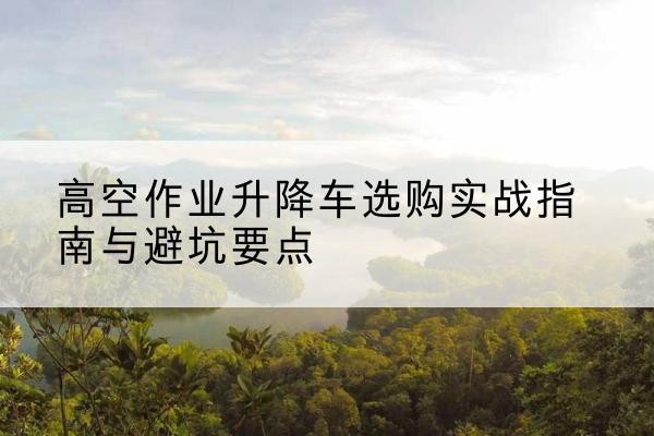 黎城升降车怎么选-高空作业升降车选购实战指南与避坑要点
