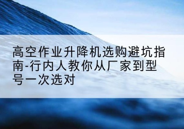 黎城升降平台厂家-高空作业升降机选购避坑指南-行内人教你从厂家到型号一次选对