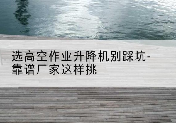 黎城剪叉式升降机厂家-选高空作业升降机别踩坑-靠谱厂家这样挑
