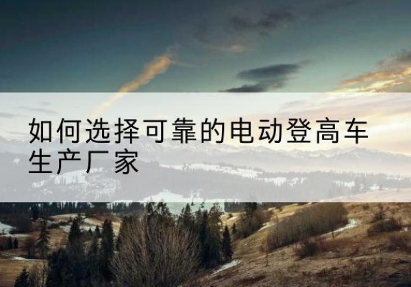 黎城电动登高车厂家-如何选择可靠的电动登高车生产厂家