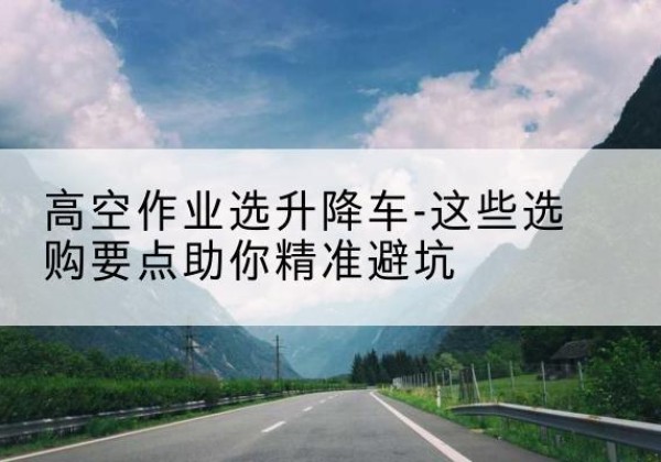 黎城升降车厂家-高空作业选升降车-这些选购要点助你*避坑