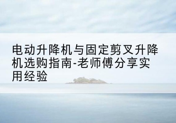 黎城电动升降机怎么选-电动升降机与固定剪叉升降机选购指南-老师傅分享实用经验