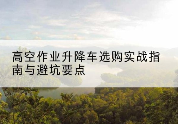 黎城升降车怎么选-高空作业升降车选购实战指南与避坑要点