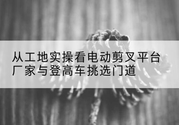 黎城电动剪叉升降平台厂家-从工地实操看电动剪叉平台厂家与登高车挑选门道