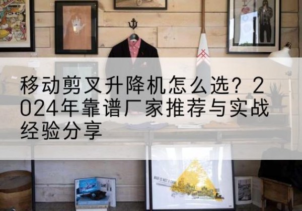 黎城升降平台厂家推荐-移动剪叉升降机怎么选？2024年靠谱厂家推荐与实战经验分享